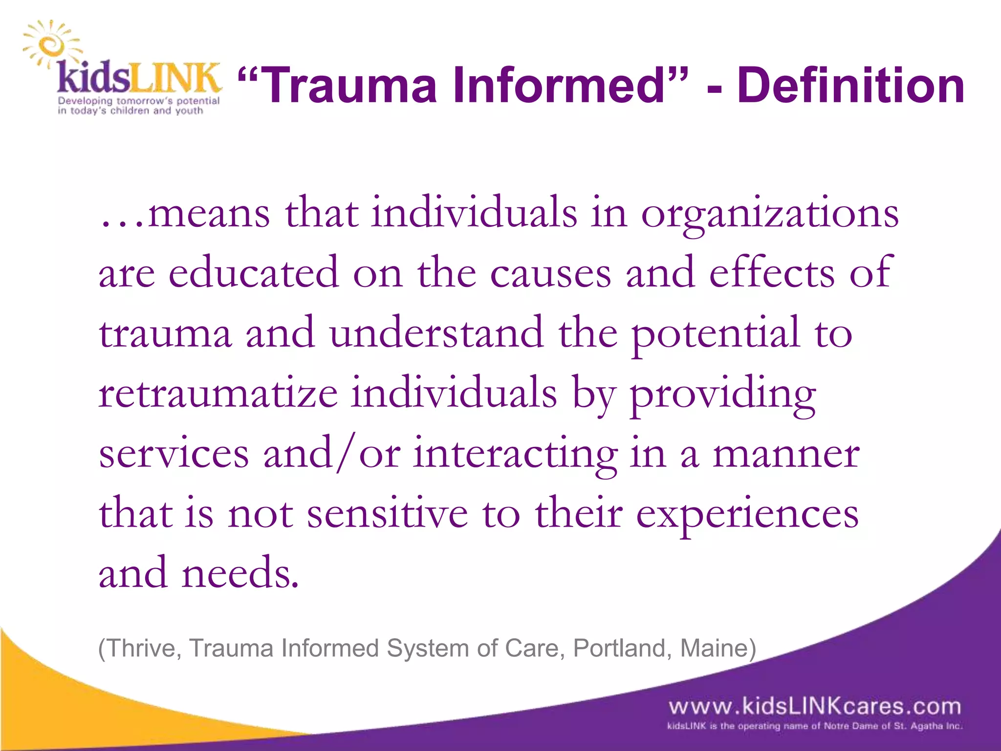 “Trauma Informed” - Definition

…means that individuals in organizations
are educated on the causes and effects of
trauma and understand the potential to
retraumatize individuals by providing
services and/or interacting in a manner
that is not sensitive to their experiences
and needs.
(Thrive, Trauma Informed System of Care, Portland, Maine)
 