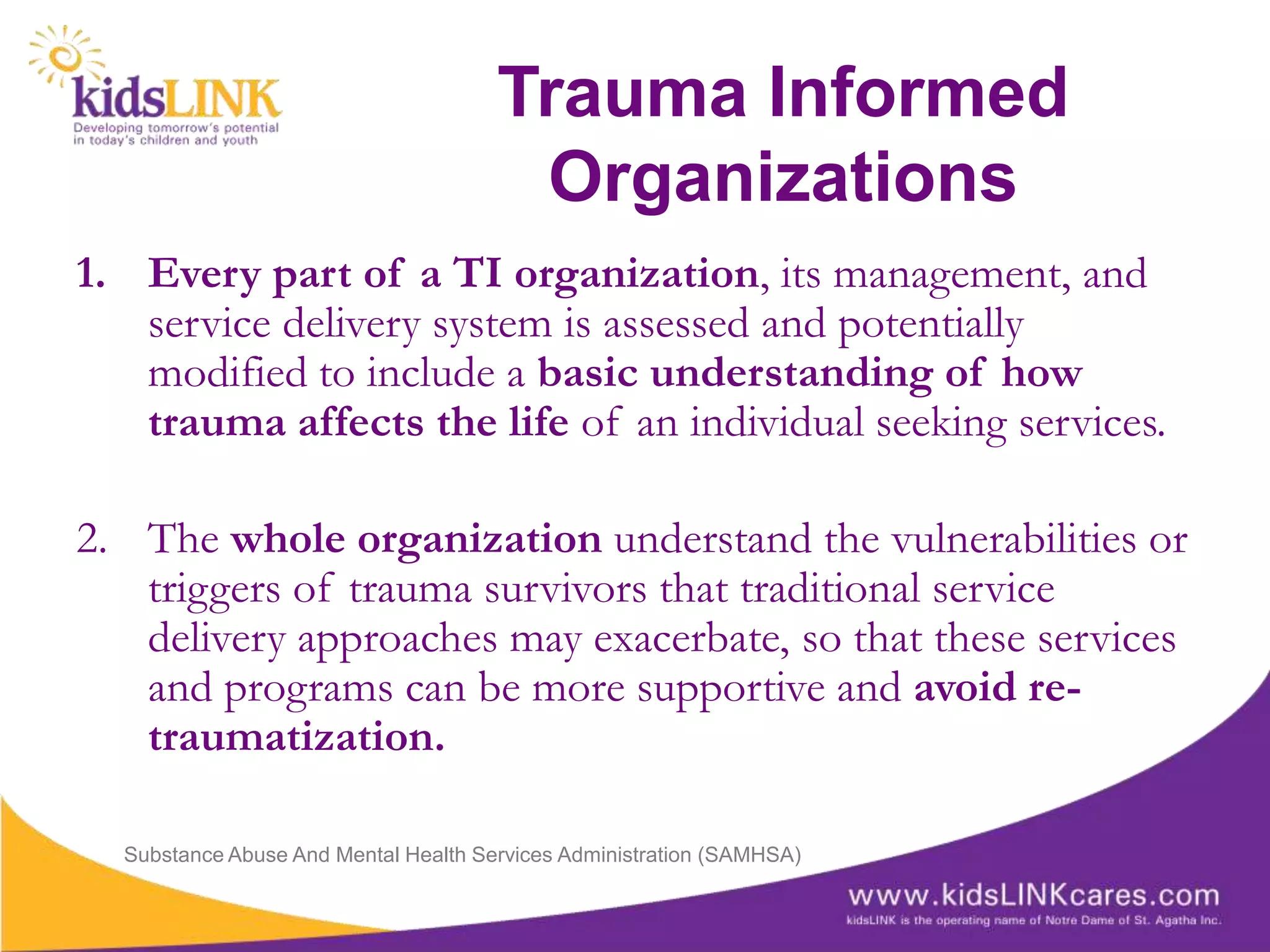 Trauma Informed
                                       Organizations
1. Every part of a TI organization, its management, and
   service delivery system is assessed and potentially
   modified to include a basic understanding of how
   trauma affects the life of an individual seeking services.

2. The whole organization understand the vulnerabilities or
   triggers of trauma survivors that traditional service
   delivery approaches may exacerbate, so that these services
   and programs can be more supportive and avoid re-
   traumatization.

  Substance Abuse And Mental Health Services Administration (SAMHSA)
 