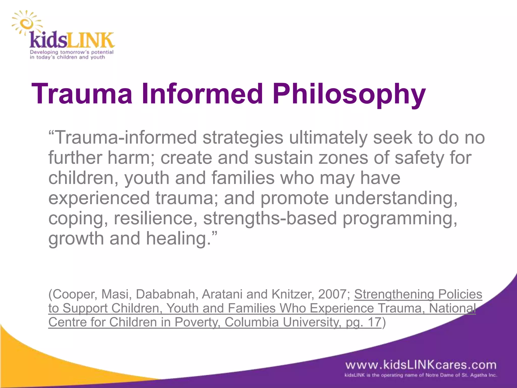 Trauma Informed Philosophy
 “Trauma-informed strategies ultimately seek to do no
 further harm; create and sustain zones of safety for
 children, youth and families who may have
 experienced trauma; and promote understanding,
 coping, resilience, strengths-based programming,
 growth and healing.”

 (Cooper, Masi, Dababnah, Aratani and Knitzer, 2007; Strengthening Policies
 to Support Children, Youth and Families Who Experience Trauma, National
 Centre for Children in Poverty, Columbia University, pg. 17)
 