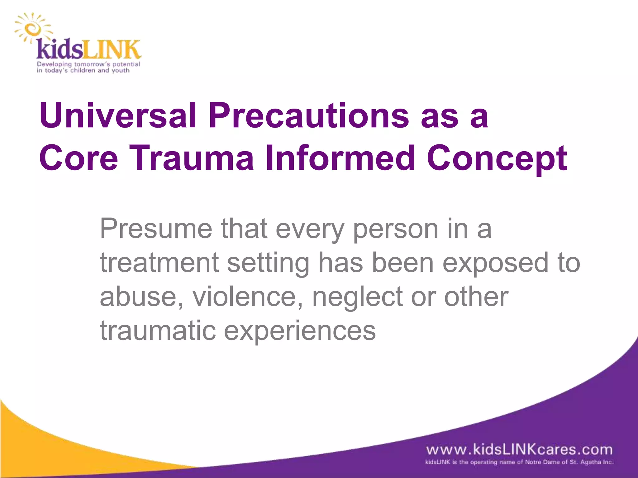 Universal Precautions as a
Core Trauma Informed Concept
   Presume that every person in a
   treatment setting has been exposed to
   abuse, violence, neglect or other
   traumatic experiences
 