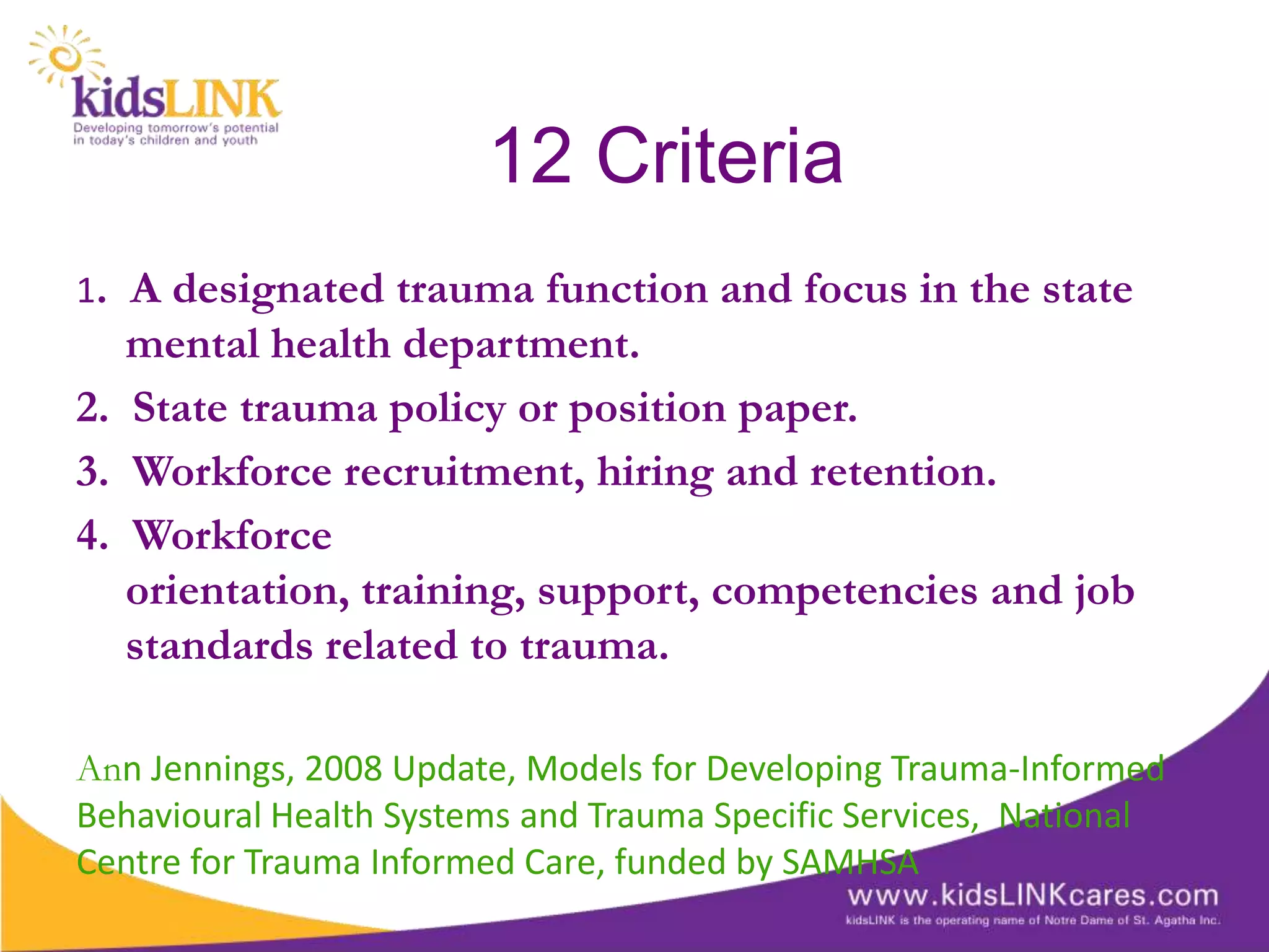 12 Criteria
1. A designated trauma function and focus in the state
   mental health department.
2. State trauma policy or position paper.
3. Workforce recruitment, hiring and retention.
4. Workforce
   orientation, training, support, competencies and job
   standards related to trauma.

Ann Jennings, 2008 Update, Models for Developing Trauma-Informed
Behavioural Health Systems and Trauma Specific Services, National
Centre for Trauma Informed Care, funded by SAMHSA
 
