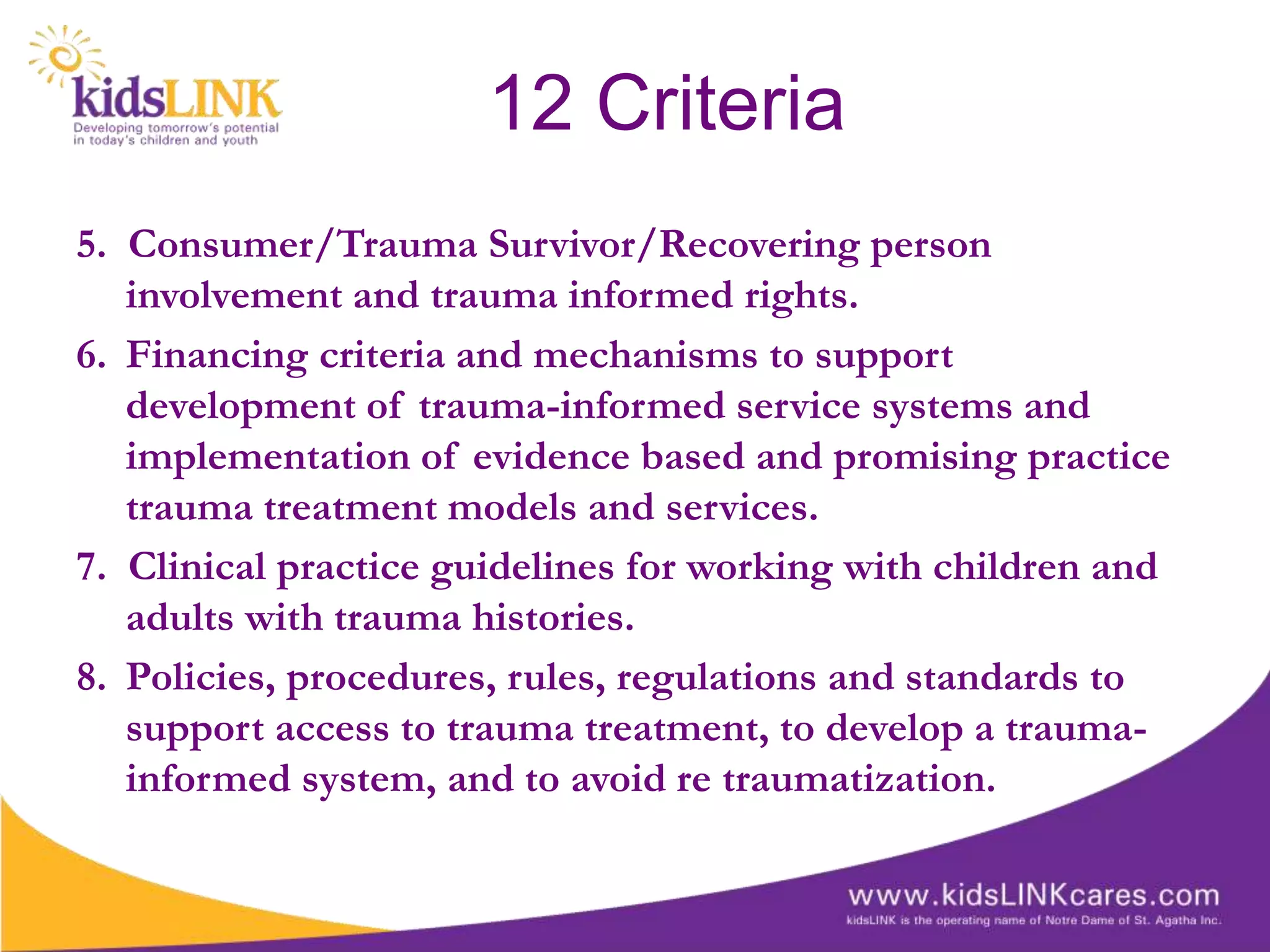 12 Criteria
5. Consumer/Trauma Survivor/Recovering person
   involvement and trauma informed rights.
6. Financing criteria and mechanisms to support
   development of trauma-informed service systems and
   implementation of evidence based and promising practice
   trauma treatment models and services.
7. Clinical practice guidelines for working with children and
   adults with trauma histories.
8. Policies, procedures, rules, regulations and standards to
   support access to trauma treatment, to develop a trauma-
   informed system, and to avoid re traumatization.
 