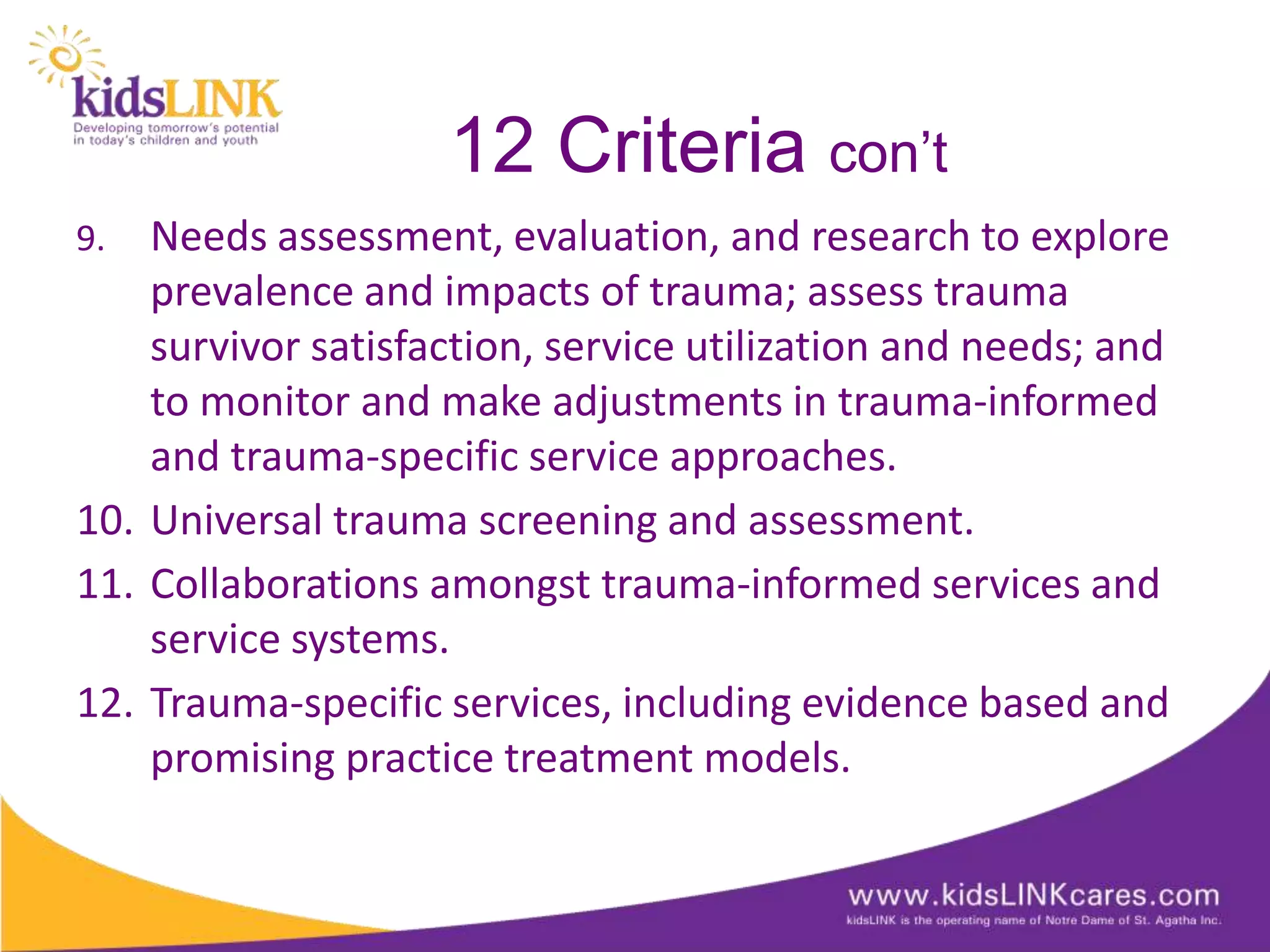 12 Criteria con’t
9.  Needs assessment, evaluation, and research to explore
    prevalence and impacts of trauma; assess trauma
    survivor satisfaction, service utilization and needs; and
    to monitor and make adjustments in trauma-informed
    and trauma-specific service approaches.
10. Universal trauma screening and assessment.
11. Collaborations amongst trauma-informed services and
    service systems.
12. Trauma-specific services, including evidence based and
    promising practice treatment models.
 