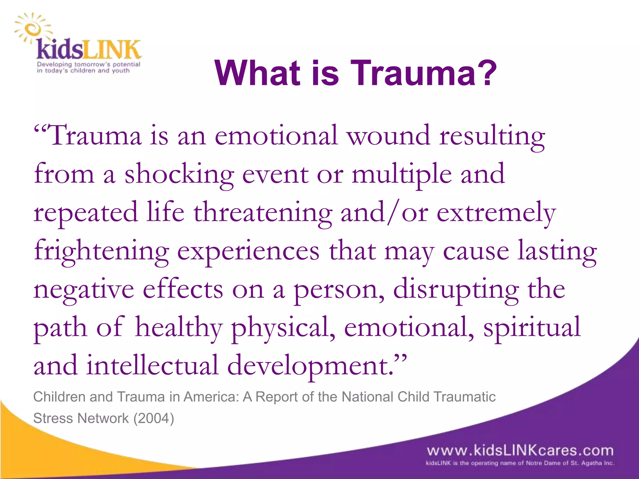 What is Trauma?
“Trauma is an emotional wound resulting
from a shocking event or multiple and
repeated life threatening and/or extremely
frightening experiences that may cause lasting
negative effects on a person, disrupting the
path of healthy physical, emotional, spiritual
and intellectual development.”
Children and Trauma in America: A Report of the National Child Traumatic
Stress Network (2004)
 