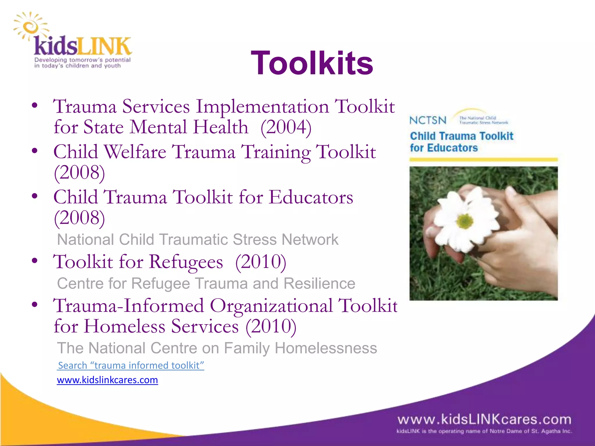 Toolkits
• Trauma Services Implementation Toolkit
  for State Mental Health (2004)
• Child Welfare Trauma Training Toolkit
  (2008)
• Child Trauma Toolkit for Educators
  (2008)
  National Child Traumatic Stress Network
• Toolkit for Refugees (2010)
  Centre for Refugee Trauma and Resilience
• Trauma-Informed Organizational Toolkit
  for Homeless Services (2010)
  The National Centre on Family Homelessness
  Search “trauma informed toolkit”
  www.kidslinkcares.com
 