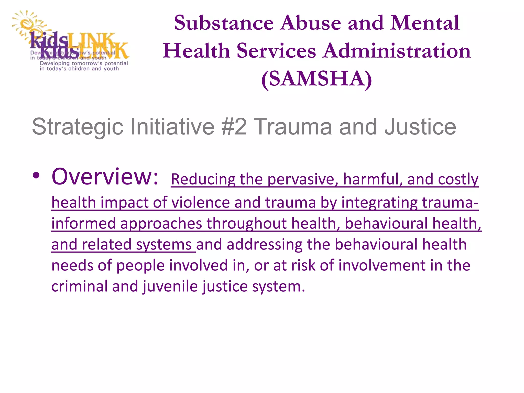 Substance Abuse and Mental
                Health Services Administration
                         (SAMSHA)

Strategic Initiative #2 Trauma and Justice

• Overview:       Reducing the pervasive, harmful, and costly
 health impact of violence and trauma by integrating trauma-
 informed approaches throughout health, behavioural health,
 and related systems and addressing the behavioural health
 needs of people involved in, or at risk of involvement in the
 criminal and juvenile justice system.
 
