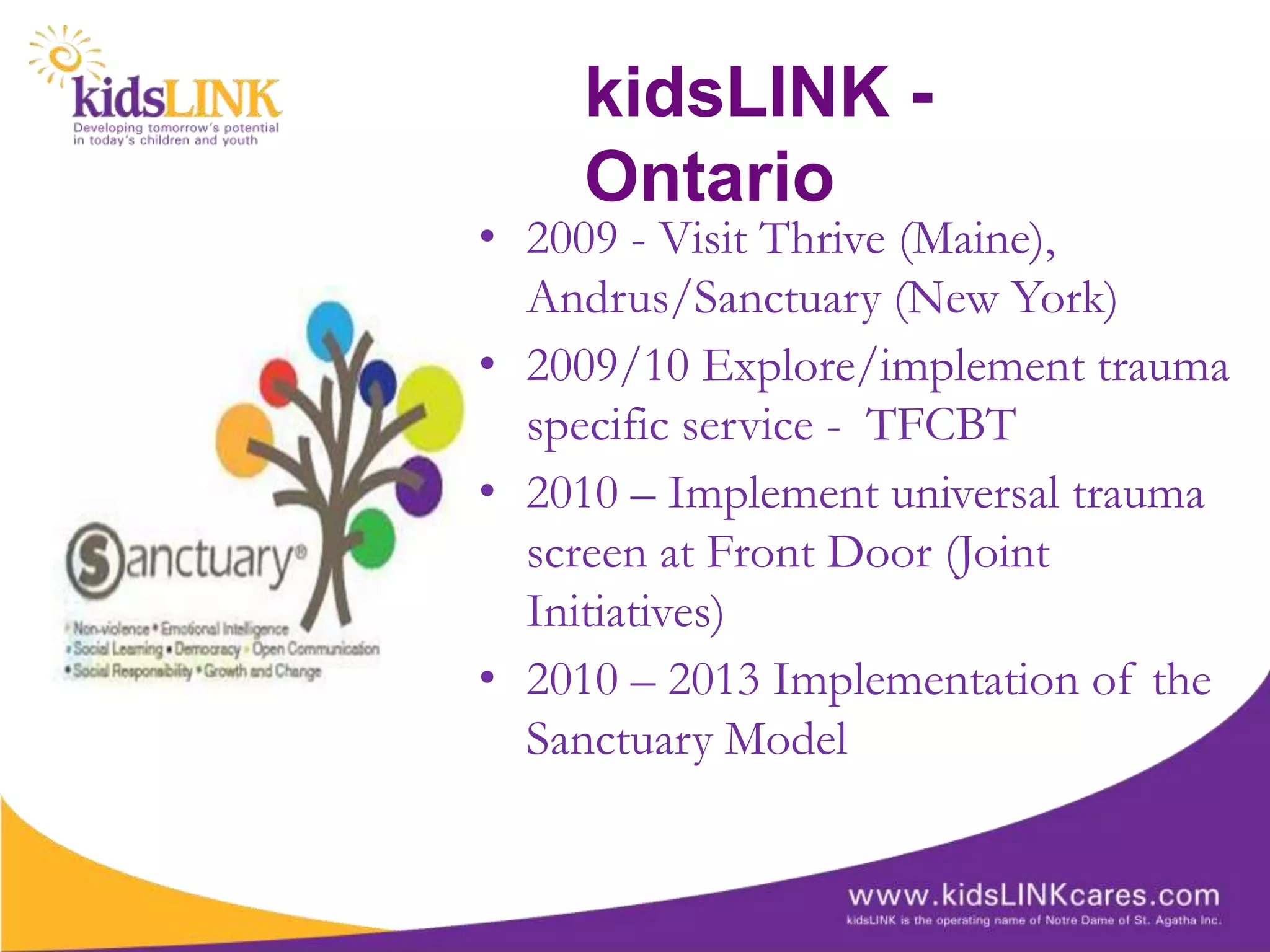 kidsLINK -
    Ontario
• 2009 - Visit Thrive (Maine),
  Andrus/Sanctuary (New York)
• 2009/10 Explore/implement trauma
  specific service - TFCBT
• 2010 – Implement universal trauma
  screen at Front Door (Joint
  Initiatives)
• 2010 – 2013 Implementation of the
  Sanctuary Model
 