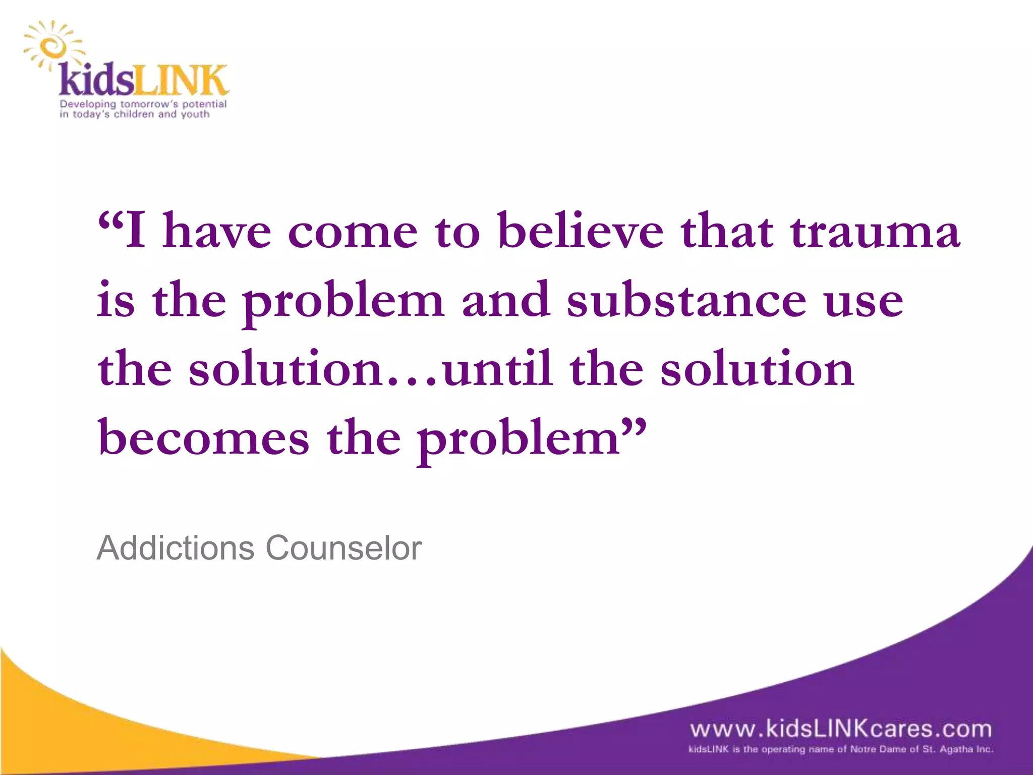 “I have come to believe that trauma
is the problem and substance use
the solution…until the solution
becomes the problem”
Addictions Counselor
 