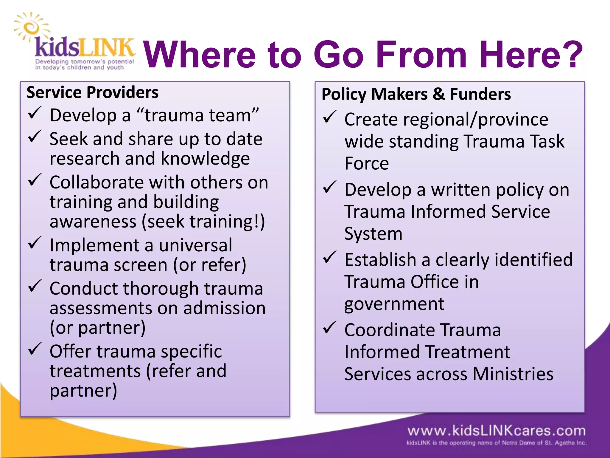 Where to Go From Here?
Service Providers              Policy Makers & Funders
 Develop a “trauma team”       Create regional/province
 Seek and share up to date      wide standing Trauma Task
  research and knowledge         Force
 Collaborate with others on    Develop a written policy on
  training and building          Trauma Informed Service
  awareness (seek training!)
                                 System
 Implement a universal
  trauma screen (or refer)      Establish a clearly identified
 Conduct thorough trauma        Trauma Office in
  assessments on admission       government
  (or partner)                  Coordinate Trauma
 Offer trauma specific          Informed Treatment
  treatments (refer and          Services across Ministries
  partner)
 