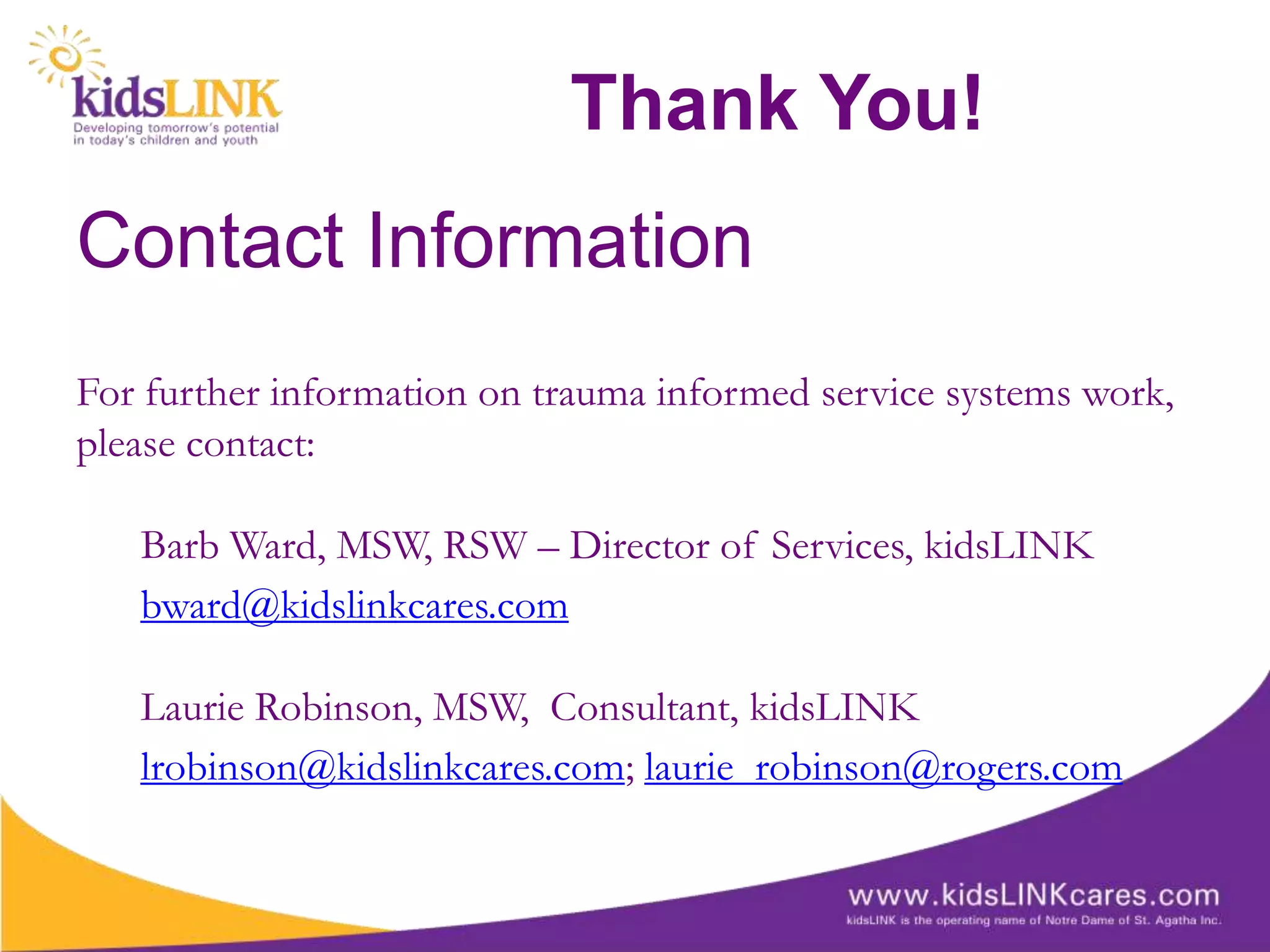 Thank You!
Contact Information
For further information on trauma informed service systems work,
please contact:

   Barb Ward, MSW, RSW – Director of Services, kidsLINK
   bward@kidslinkcares.com

   Laurie Robinson, MSW, Consultant, kidsLINK
   lrobinson@kidslinkcares.com; laurie_robinson@rogers.com
 