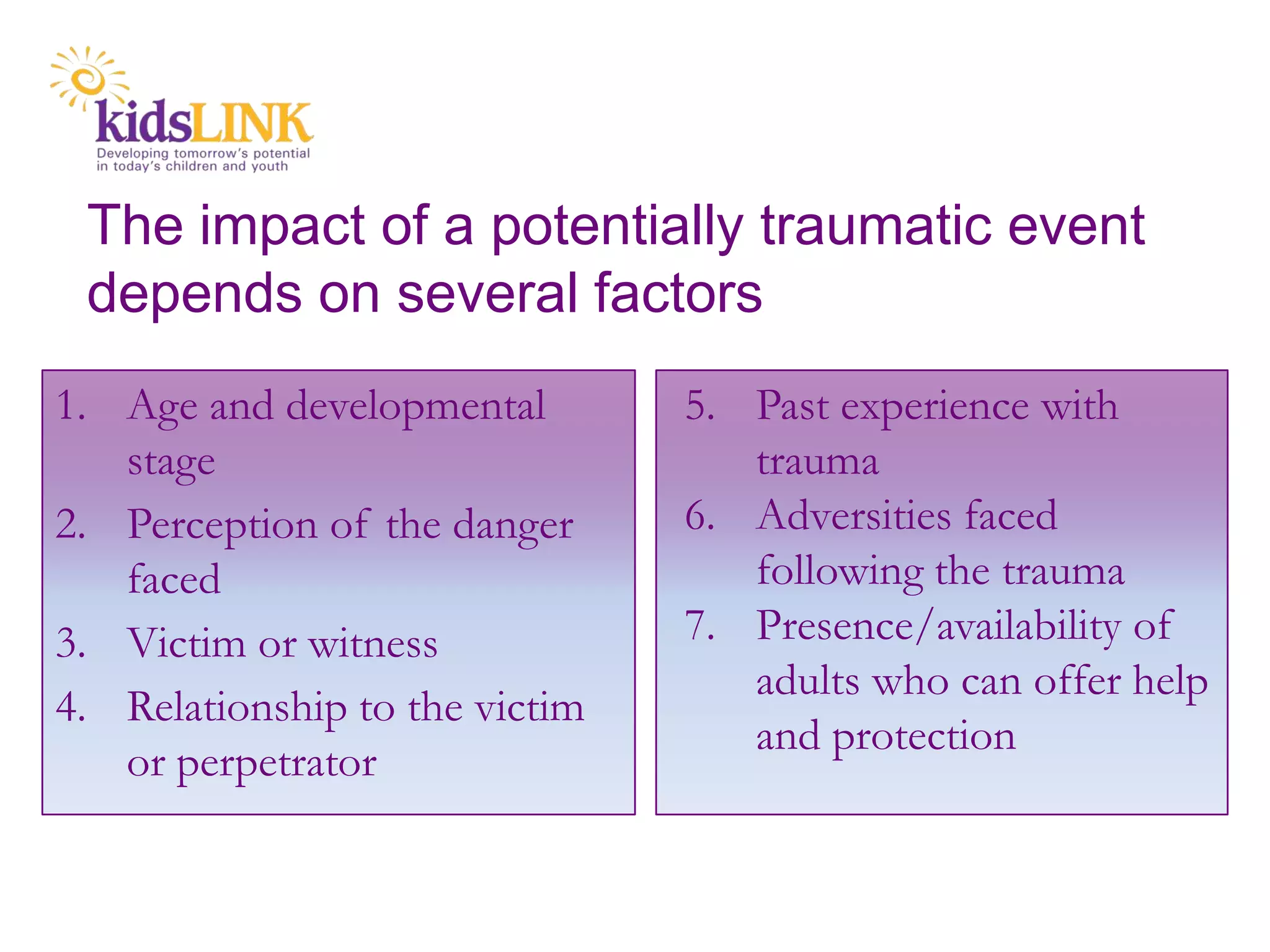 The impact of a potentially traumatic event
 depends on several factors
1. Age and developmental        5. Past experience with
   stage                           trauma
2. Perception of the danger     6. Adversities faced
   faced                           following the trauma
3. Victim or witness            7. Presence/availability of
                                   adults who can offer help
4. Relationship to the victim
                                   and protection
   or perpetrator
 