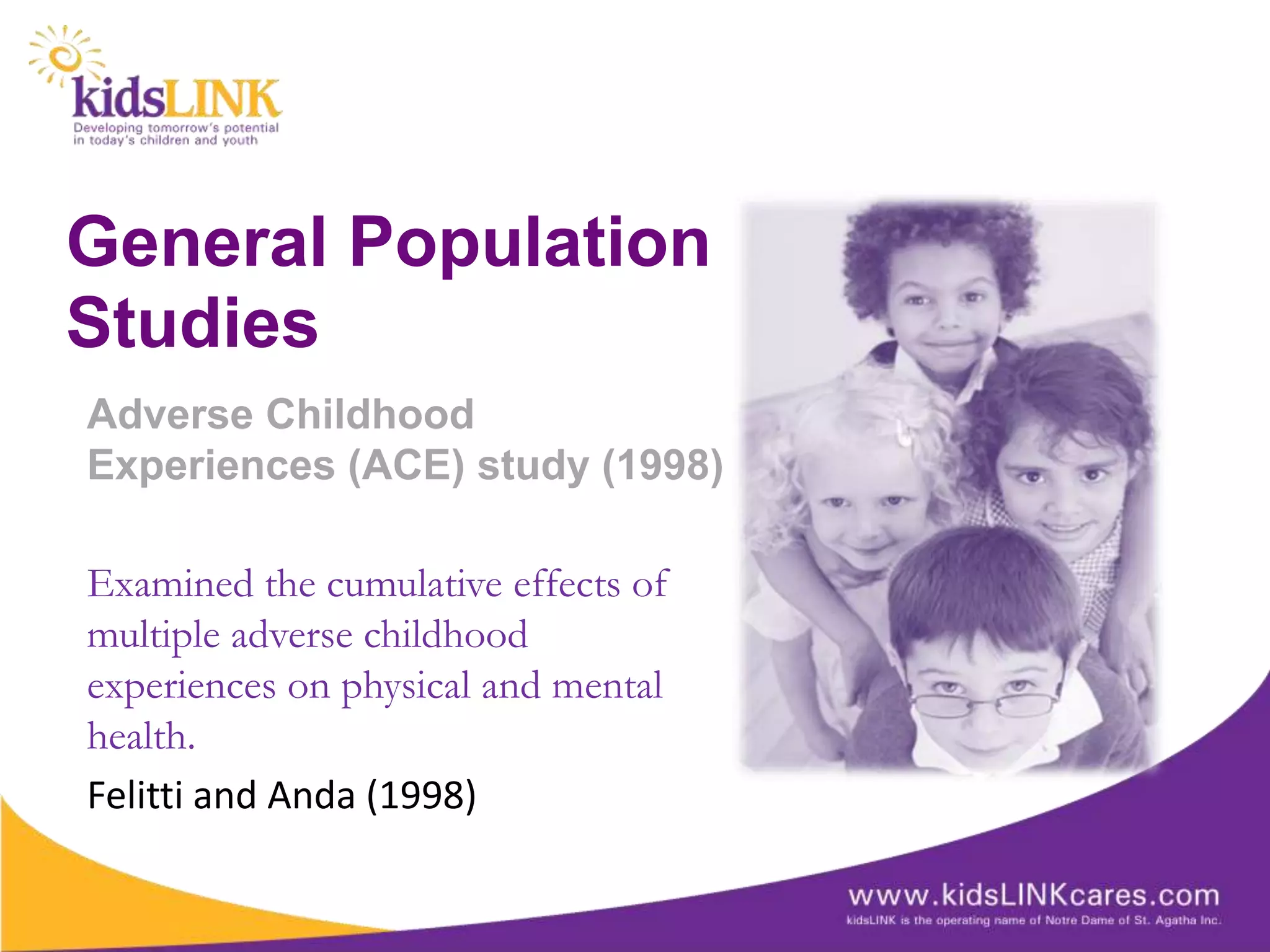 General Population
Studies
Adverse Childhood
Experiences (ACE) study (1998)

Examined the cumulative effects of
multiple adverse childhood
experiences on physical and mental
health.
Felitti and Anda (1998)
 