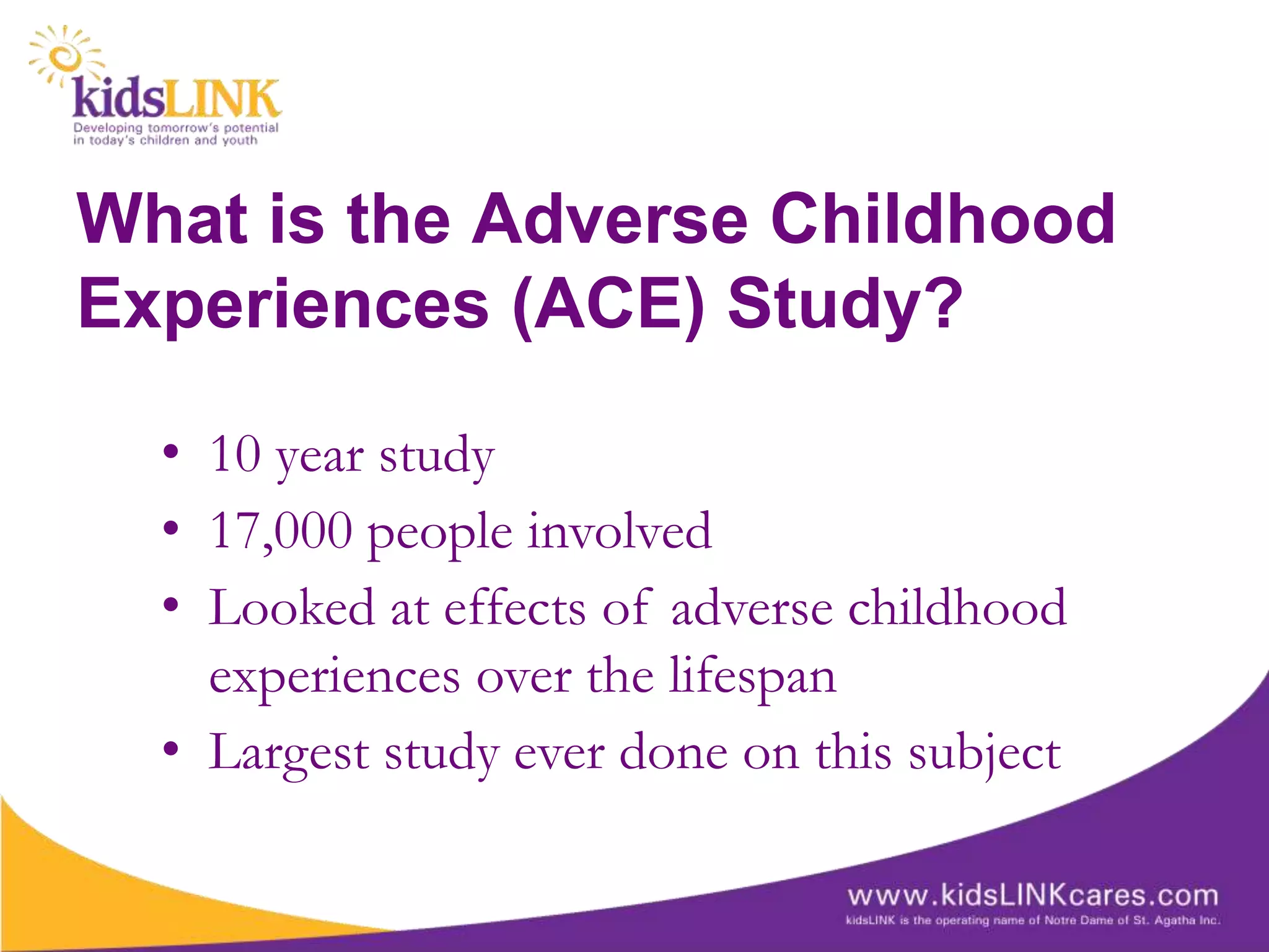 What is the Adverse Childhood
Experiences (ACE) Study?

  • 10 year study
  • 17,000 people involved
  • Looked at effects of adverse childhood
    experiences over the lifespan
  • Largest study ever done on this subject
 