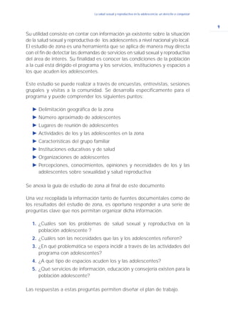 9
La salud sexual y reproductiva en la adolescencia: un derecho a conquistar
Su utilidad consiste en contar con información ya existente sobre la situación
de la salud sexual y reproductiva de los adolescentes a nivel nacional y/o local.
El estudio de zona es una herramienta que se aplica de manera muy directa
con el fin de detectar las demandas de servicios en salud sexual y reproductiva
del área de interés. Su finalidad es conocer las condiciones de la población
a la cual está dirigido el programa y los servicios, instituciones y espacios a
los que acuden los adolescentes.
Este estudio se puede realizar a través de encuestas, entrevistas, sesiones
grupales y visitas a la comunidad. Se desarrolla específicamente para el
programa y puede comprender los siguientes puntos:
Ǡ Delimitación geográfica de la zona
Ǡ Número aproximado de adolescentes
Ǡ Lugares de reunión de adolescentes
Ǡ Actividades de los y las adolescentes en la zona
Ǡ Características del grupo familiar
Ǡ Instituciones educativas y de salud
Ǡ Organizaciones de adolescentes
Ǡ Percepciones, conocimientos, opiniones y necesidades de los y las
adolescentes sobre sexualidad y salud reproductiva
Se anexa la guía de estudio de zona al final de este documento.
Una vez recopilada la información tanto de fuentes documentales como de
los resultados del estudio de zona, es oportuno responder a una serie de
preguntas clave que nos permitan organizar dicha información.
1. ¿Cuáles son los problemas de salud sexual y reproductiva en la
población adolescente ?
2. ¿Cuáles son las necesidades que las y los adolescentes refieren?
3. ¿En qué problemática se espera incidir a través de las actividades del
programa con adolescentes?
4. ¿A qué tipo de espacios acuden los y las adolescentes?
5. ¿Qué servicios de información, educación y consejería existen para la
población adolescente?
Las respuestas a estas preguntas permiten diseñar el plan de trabajo.
 