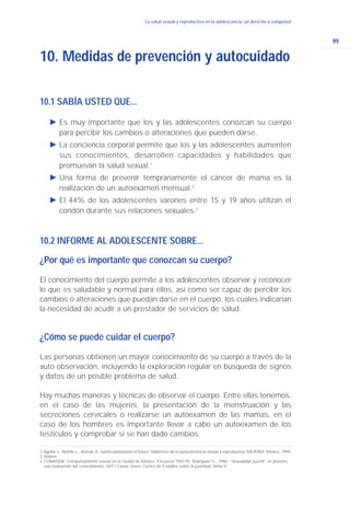 99
La salud sexual y reproductiva en la adolescencia: un derecho a conquistarLa salud sexual y reproductiva en la adolescencia: un derecho a conquistar
10.1 SABÍA USTED QUE...
Ǡ Es muy importante que los y las adolescentes conozcan su cuerpo
para percibir los cambios o alteraciones que pueden darse.
Ǡ La conciencia corporal permite que los y las adolescentes aumenten
sus conocimientos, desarrollen capacidades y habilidades que
promuevan la salud sexual.1
Ǡ Una forma de prevenir tempranamente el cáncer de mama es la
realización de un autoexamen mensual.2
Ǡ El 44% de los adolescentes varones entre 15 y 19 años utilizan el
condón durante sus relaciones sexuales.3
10.2 INFORME AL ADOLESCENTE SOBRE...
¿Por qué es importante que conozcan su cuerpo?
El conocimiento del cuerpo permite a los adolescentes observar y reconocer
lo que es saludable y normal para ellos, así como ser capaz de percibir los
cambios o alteraciones que puedan darse en el cuerpo, los cuales indicarían
la necesidad de acudir a un prestador de servicios de salud.
¿Cómo se puede cuidar el cuerpo?
Las personas obtienen un mayor conocimiento de su cuerpo a través de la
auto observación, incluyendo la exploración regular en búsqueda de signos
y datos de un posible problema de salud.
Hay muchas maneras y técnicas de observar el cuerpo. Entre ellas tenemos,
en el caso de las mujeres, la presentación de la menstruación y las
secreciones cervicales o realizarse un autoexamen de las mamas, en el
caso de los hombres es importante llevar a cabo un autoexamen de los
testículos y comprobar si se han dado cambios.
10. Medidas de prevención y autocuidado
1. Aguilar J., Botello L., Aumak, K. Juntos planeamos el futuro. Hablemos de la autoconciencia sexual y reproductiva, MEXFAM. México, 1999.
2. Ibidem
3.CONASIDA. Comportamiento sexual en la ciudad de México. Encuesta 1992-93. Rodríguez G., 1996. “Sexualidad juvenil” en jóvenes:
una evaluación del conocimiento, SEP / Causa Joven, Centro de Estudios sobre la juventud, tomo II.
 