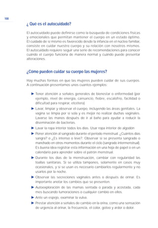 100
¿ Qué es el autocuidado?
El autocuidado puede definirse como la búsqueda de condiciones físicas
y emocionales que permitan mantener el cuerpo en un estado óptimo.
El cuidado de sí mismo es favorecido desde la infancia en el núcleo familiar,
consiste en cuidar nuestro cuerpo y su relación con nosotros mismos.
El autocuidado requiere seguir una serie de recomendaciones para conocer
cuándo el cuerpo funciona de manera normal y cuándo puede presentar
alteraciones.
¿Cómo pueden cuidar su cuerpo las mujeres?
Hay muchas formas en que las mujeres pueden cuidar de sus cuerpos.
A continuación presentamos unos cuantos ejemplos:
Ǡ Tener atención a señales generales de bienestar o enfermedad (por
ejemplo, nivel de energía, cansancio, fiebre, escalofrío, facilidad o
dificultad para respirar, etcétera)
Ǡ Lavar, limpiar y observar el cuerpo, incluyendo las áreas genitales. La
vagina se limpia por sí sola y es mejor no realizar duchas vaginales.
Lavarse las manos después de ir al baño para ayudar a reducir la
diseminación de bacterias.
Ǡ Lavar la ropa interior todos los días. Usar ropa interior de algodón
Ǡ Poner atención al sangrado durante el periodo menstrual. ¿Cuántos días
sangra? o ¿Es intenso o leve?. Observar si se presenta sangrado o
manchado en otros momentos durante el ciclo (sangrado intermenstrual).
Es buena idea registrar esta información en una hoja de papel o en un
calendario para aprender sobre el patrón menstrual.
Ǡ Durante los días de la menstruación, cambiar con regularidad las
toallas sanitarias. Si se utiliza tampones, solamente en casos muy
ocasionales, y si se usan es necesario cambiarlos regularmente y no
usarlos por la noche.
Ǡ Observar las secreciones vaginales antes o después de orinar. Es
importante anotar los cambios que se presenten.
Ǡ Autoexploración de las mamas sentada o parada y acostada, cada
mes buscando tumoraciones o cualquier cambio en ellos.
Ǡ Ante un espejo, examinar la vulva.
Ǡ Prestar atención a señales de cambio en la orina, como una sensación
de urgencia al orinar, la frecuencia, el color, goteo y ardor o dolor.
 