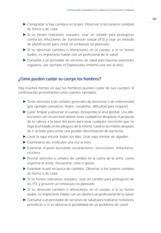 101
La salud sexual y reproductiva en la adolescencia: un derecho a conquistarLa salud sexual y reproductiva en la adolescencia: un derecho a conquistar
Ǡ Comprobar si hay cambios en la piel. Observar si los lunares cambian
de forma o de color.
Ǡ Si se tienen relaciones sexuales, usar un condón para protegerse
contra las infecciones de transmisión sexual (ITS) y usar un método
de planificación para evitar un embarazo no planeado.
Ǡ Si se observan cambios o alteraciones en el cuerpo, o si se tienen
dudas, es importante hablar con un profesional de la salud.
Ǡ Consultar a un prestador de servicios de salud para hacerse exámenes
regulares, por ejemplo el Papanicolau (mínimo una vez al año).
¿Cómo pueden cuidar su cuerpo los hombres?
Hay muchas formas en que los hombres pueden cuidar de sus cuerpos. A
continuación presentamos unos cuantos ejemplos.
Ǡ Tener atención a las señales generales de bienestar o de enfermedad
(por ejemplo cansancio, fiebre, escalofrío, dificultad para respirar).
Ǡ Lavar, limpiar y observar el cuerpo, incluyendo el área genital. Los ado-
lescentes sin circuncisión deben tener cuidado en desplazar el prepucio
de la cabeza a la base del pene para lavar cualquier secreción que se
haya acumulado en los pliegues de la misma. Lavarse las manos después
de ir al baño para evitar una posible diseminación de bacterias.
Ǡ Lavar la ropa interior todos los días. Usar ropa interior de algodón.
Ǡ Examinarse los testículos una vez al mes.
Ǡ Examinar el pene buscando escoriaciones, secreciones, irritaciones,
etcétera.
Ǡ Prestar atención a señales de cambio en la rutina de la orina, como
urgencia al orinar, frecuencia, color o goteo.
Ǡ Examinar la piel en busca de cambios. Observar si los lunares cambian
de forma o de color.
Ǡ Si se tienen relaciones sexuales, usar un condón para protegerse de
las ITS y prevenir un embarazo no planeado.
Ǡ Si se observan cambios o alteraciones en el cuerpo, o si se tienen
dudas, es importante hablar con un adulto o un profesional de la salud.
Ǡ Consultar a un prestador de servicios de salud para realizarse revisiones
periodicas o si se observa la posibilidad de un problema de salud.
 