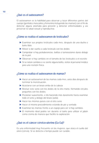 102
¿Qué es el autoexamen?
El autoexamen es la habilidad para observar y tocar diferentes partes del
cuerpo (genitales masculino y femenino incluyendo las mamas) con el fin de
detectar alguna anomalía para prevenir y detectar enfermedades y así
preservar la salud sexual y reproductiva.
¿Cómo se realiza el autoexamen de testículos?
Ǡ Examinar sus propios testículos cada mes, después de una ducha o
baño tibio.
Ǡ Mover o dar vuelta a cada testículo con los dedos
Ǡ Comprobar si hay protuberancias, bolitas o tumoraciones duras debajo
de la piel.
Ǡ Observar si hay cambios en el tamaño de los testículos o el escroto
Ǡ Si se notan cambios o se siente alguna bolita, visitar al personal médico
para una revisión física.
¿Cómo se realiza el autoexamen de mamas?
Ǡ Hacer un autoexamen de las mamas cada mes, unos días después de
terminar la menstruación.
Ǡ Acostarse con un brazo arriba de la cabeza
Ǡ Revisar este seno con los dedos de la otra mano, formando círculos
pequeños con los dedos.
Ǡ Presionar suavemente, e irlo haciendo más duramente hasta examinar
todo el seno y debajo del brazo (axila).
Ǡ Hacer los mismos pasos con el otro seno
Ǡ Hacer el mismo procedimiento estando de pie y sentada
Ǡ Examinar las mamas frente a un espejo para ver si hay cambios
Ǡ El momento ideal podría ser durante el baño para utilizar el jabón
como crema de manera que facilite la exploración.
¿Qué es el cáncer cérvico-uterino (Ca Cu)?
Es una enfermedad muy frecuente en las mujeres, que ataca el cuello del
útero (cérvix). Si se detecta a tiempo puede ser curable.
 