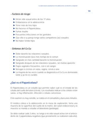 103
La salud sexual y reproductiva en la adolescencia: un derecho a conquistarLa salud sexual y reproductiva en la adolescencia: un derecho a conquistar
- Factores de riesgo:
Ǡ Iniciar vida sexual antes de los 17 años
Ǡ Embarazarse en la adolescencia
Ǡ Tener más de tres hijos
Ǡ No hacerse el Papanicolaou
Ǡ Fumar mucho
Ǡ Frecuentes infecciones en los genitales
Ǡ Que ella o su pareja tenga varios compañeros (as) sexuales
Ǡ No haber tenido hijos
- Síntomas del Ca Cu:
Ǡ Dolor durante las relaciones sexuales
Ǡ La menstruación dura más tiempo de lo común
Ǡ Sangrado en más cantidad durante la menstruación
Ǡ Sangrado después de las relaciones sexuales, sin motivo aparente
Ǡ Flujos vaginales frecuentes, con o sin sangre
Ǡ Verrugas o crestas en vulva, vagina, cérvix o ano
Ǡ La mayoría de las veces cuando se diagnostica el Ca Cu es demasiado
tarde y ya no es curable.
¿Qué es el Papanicolaou?
El Papanicolaou es un estudio que permite saber cuál es el estado de las
células del cuello del útero (cérvix). Los resultados indican si las células están
sanas, si hay inflamación, infección o células cancerosas
Este examen es muy sencillo, se realiza en el consultorio y dura unos minutos.
El médico coloca a la adolescente en la mesa de exploración, toma una
muestra de la superficie del cuello de la matriz, del canal endocervical y la
muestra se manda a estudiar al laboratorio (patología).
Se debe realizar cada 3 años, se tenga o no vida sexual activa con el antece-
dente de 2 papanicolaou negativos (que previamente se realizaron cada año).
 
