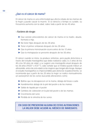 104
¿Qué es el cáncer de mama?
El cáncer de mama es una enfermedad que afecta células de las mamas de
la mujer y puede causar la muerte. Si se detecta a tiempo es curable, su
frecuencia aumenta con la edad, sobre todo a partir de los 40 años.
- Factores de riesgo:
Ǡ Que existan antecedentes de cáncer de mama en la madre, abuela,
hermana o hija.
Ǡ No tener hijos después de los 30 años
Ǡ Tener el primer embarazo después de los 30 años
Ǡ Que la primera menstruación ocurra antes de los 12 años
Ǡ Que la menopausia se presente después de los 50 años
El cáncer cuando se inicia, no produce síntomas, pero puede detectarse a
través del estudio mastográfico que debe realizarse cada 2 o 3 años de los
40 a los 50 años de edad, y se sugiere una mastografía anual después de
los 50 años (FIGO* e ICS**), cabe señalar que el médico puede indicar un
ultrasonido, antes de esta edad o a las mujeres que tengan alto riesgo. Aunque
el estudio mastográfico es imprescindible para detectar el padecimiento, se
recomienda que a partir de los 20 años la mujer se realice mensualmente
un autoexamen de los senos buscando alteraciones como:
Ǡ Bolitas que no desaparecen en la mama, debajo del brazo o axila
Ǡ Hundimientos debajo de la piel del pezón o de las mamas
Ǡ Salida de líquido por el pezón
Ǡ Cambios de coloración en la piel del pezón o de las mamas
Ǡ Crecimiento del seno
Ǡ Pérdida de la simetría de los senos
EN CASO DE PRESENTAR ALGUNA DE ESTAS ALTERACIONES
LA MUJER DEBE ACUDIR AL MÉDICO DE INMEDIATO.
* Federación Internacional de Ginecología y Obstetricia.
** Sociedad Internacional de Cáncer.
 