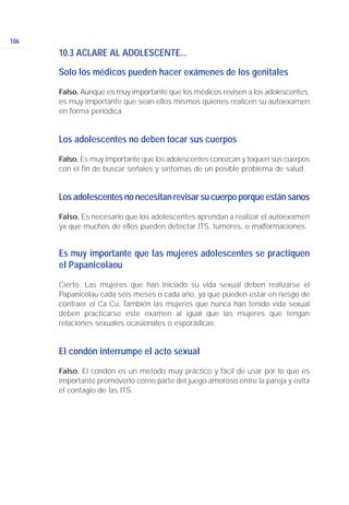 106
10.3 ACLARE AL ADOLESCENTE...
Solo los médicos pueden hacer exámenes de los genitales
Falso. Aunque es muy importante que los médicos revisen a los adolescentes,
es muy importante que sean ellos mismos quienes realicen su autoexamen
en forma periódica.
Los adolescentes no deben tocar sus cuerpos
Falso. Es muy importante que los adolescentes conozcan y toquen sus cuerpos
con el fin de buscar señales y síntomas de un posible problema de salud.
Losadolescentesnonecesitanrevisarsucuerpoporqueestánsanos
Falso. Es necesario que los adolescentes aprendan a realizar el autoexamen
ya que muchos de ellos pueden detectar ITS, tumores, o malformaciones.
Es muy importante que las mujeres adolescentes se practiquen
el Papanicolaou
Cierto. Las mujeres que han iniciado su vida sexual deben realizarse el
Papanicolau cada seis meses o cada año, ya que pueden estar en riesgo de
contraer el Ca Cu. También las mujeres que nunca han tenido vida sexual
deben practicarse este examen al igual que las mujeres que tengan
relaciones sexuales ocasionales o esporádicas.
El condón interrumpe el acto sexual
Falso. El condón es un método muy práctico y fácil de usar por lo que es
importante promoverlo como parte del juego amoroso entre la pareja y evita
el contagio de las ITS.
 