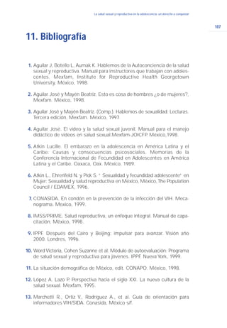 107
La salud sexual y reproductiva en la adolescencia: un derecho a conquistarLa salud sexual y reproductiva en la adolescencia: un derecho a conquistar
11. Bibliografía
Aguilar J, Botello L, Aumak K. Hablemos de la Autoconciencia de la salud
sexual y reproductiva. Manual para instructores que trabajan con adoles-
centes. Mexfam, Institute for Reproductive Health Georgetown
University. México, 1998.
Aguilar José y Mayén Beatriz. Esto es cosa de hombres ¿o de mujeres?,
Mexfam. México, 1998.
Aguilar José y Mayén Beatriz. (Comp.). Hablemos de sexualidad: Lecturas.
Tercera edición, Mexfam. México, 1997.
Aguilar José. El video y la salud sexual juvenil. Manual para el manejo
didáctico de videos en salud sexual.Mexfam-JOICFP. México,1998.
Atkin Lucille. El embarazo en la adolescencia en América Latina y el
Caribe: Causas y consecuencias psicosociales. Memorias de la
Conferencia Internacional de Fecundidad en Adolescentes en América
Latina y el Caribe. Oaxaca, Oax. México, 1989.
Atkin L., Ehrenfeld N. y Pick S. “ Sexualidad y fecundidad adolescente” en
Mujer: Sexualidad y salud reproductiva en México, México,The Population
Council / EDAMEX, 1996.
CONASIDA. En condón en la prevención de la infección del VIH. Meca-
nograma. Mexico, 1999.
IMSS/PRIME. Salud reproductiva, un enfoque integral. Manual de capa-
citación. México, 1998.
IPPF. Después del Cairo y Beijing: impulsar para avanzar. Visión año
2000. Londres, 1996.
Word Victoria, Cohen Suzanne et al. Módulo de autoevaluación: Programa
de salud sexual y reproductiva para jóvenes. IPPF. Nueva York, 1999.
La situación demográfica de México, edit. CONAPO. México, 1998.
López A. Lazo P. Perspectiva hacia el siglo XXI. La nueva cultura de la
salud sexual. Mexfam, 1995.
Marchetti R., Ortiz V., Rodríguez A., et al. Guía de orientación para
informadores VIH/SIDA. Conasida, México s/f.
1.
2.
3.
4.
5.
6.
7.
8.
9.
10.
11.
12.
13.
 