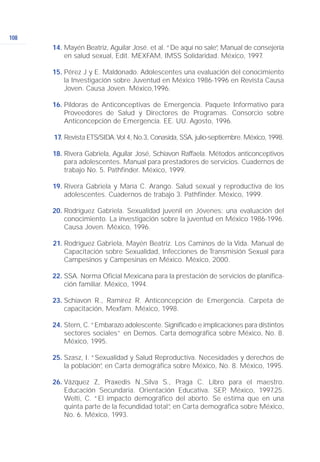 108
Mayén Beatriz, Aguilar José. et al. “De aquí no sale”, Manual de consejería
en salud sexual, Edit. MEXFAM, IMSS Solidaridad. México, 1997.
Pérez J y E. Maldonado. Adolescentes una evaluación del conocimiento
la Investigación sobre Juventud en México 1986-1996 en Revista Causa
Joven. Causa Joven. México,1996.
Píldoras de Anticonceptivas de Emergencia. Paquete Informativo para
Proveedores de Salud y Directores de Programas. Consorcio sobre
Anticoncepción de Emergencia. EE. UU. Agosto, 1996.
Revista ETS/SIDA.Vol 4, No.3, Conasida, SSA, julio-septiembre. México, 1998.
Rivera Gabriela, Aguilar José, Schiavon Raffaela. Métodos anticonceptivos
para adolescentes. Manual para prestadores de servicios. Cuadernos de
trabajo No. 5. Pathfinder. México, 1999.
Rivera Gabriela y María C. Arango. Salud sexual y reproductiva de los
adolescentes. Cuadernos de trabajo 3. Pathfinder. México, 1999.
Rodríguez Gabriela. Sexualidad juvenil en Jóvenes: una evaluación del
conocimiento. La investigación sobre la juventud en México 1986-1996.
Causa Joven. México, 1996.
Rodríguez Gabriela, Mayén Beatriz. Los Caminos de la Vida. Manual de
Capacitación sobre Sexualidad, Infecciones de Transmisión Sexual para
Campesinos y Campesinas en México. México, 2000.
SSA. Norma Oficial Mexicana para la prestación de servicios de planifica-
ción familiar. México, 1994.
Schiavon R., Ramírez R. Anticoncepción de Emergencia. Carpeta de
capacitación, Mexfam. México, 1998.
Stern, C. “Embarazo adolescente. Significado e implicaciones para distintos
sectores sociales” en Demos. Carta demográfica sobre México, No. 8.
México, 1995.
Szasz, I. “Sexualidad y Salud Reproductiva. Necesidades y derechos de
la población”, en Carta demográfica sobre México, No. 8. México, 1995.
Vázquez Z, Praxedis N.,Silva S., Praga C. Libro para el maestro.
Educación Secundaria. Orientación Educativa. SEP, México, 1997.25.
Welti, C. “El impacto demográfico del aborto. Se estima que en una
quinta parte de la fecundidad total”, en Carta demográfica sobre México,
No. 6. México, 1993.
14.
15.
16.
17.
18.
19.
20.
21.
22.
23.
24.
25.
26.
 