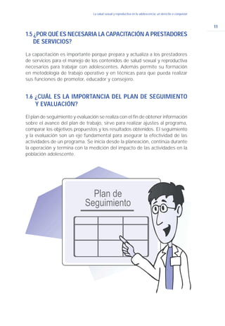 11
La salud sexual y reproductiva en la adolescencia: un derecho a conquistar
1.5 ¿POR QUÉ ES NECESARIA LA CAPACITACIÓN A PRESTADORES
DE SERVICIOS?
La capacitación es importante porque prepara y actualiza a los prestadores
de servicios para el manejo de los contenidos de salud sexual y reproductiva
necesarios para trabajar con adolescentes. Además permite su formación
en metodología de trabajo operativo y en técnicas para que pueda realizar
sus funciones de promotor, educador y consejero.
1.6 ¿CUÁL ES LA IMPORTANCIA DEL PLAN DE SEGUIMIENTO
Y EVALUACIÓN?
El plan de seguimiento y evaluación se realiza con el fin de obtener información
sobre el avance del plan de trabajo, sirve para realizar ajustes al programa,
comparar los objetivos propuestos y los resultados obtenidos. El seguimiento
y la evaluación son un eje fundamental para asegurar la efectividad de las
actividades de un programa. Se inicia desde la planeación, continúa durante
la operación y termina con la medición del impacto de las actividades en la
población adolescente.
 