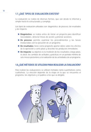 12
1.7 ¿QUÉ TIPOS DE EVALUACIÓN EXISTEN?
La evaluación se realiza de diversas formas, que van desde lo informal y
simple hasta lo estructurado y complejo.
Los tipos de evaluación utilizados son: diagnóstico, de proceso, de resultados
y de impacto.
Ǡ Diagnóstico: se realiza antes de iniciar un proyecto para identificar
necesidades, detectar líneas de acción y priorizar acciones.
Ǡ De proceso: permite examinar los procedimientos y las tareas
involucradas con la ejecución de un programa.
Ǡ De resultados: tiene como propósito aportar datos sobre los efectos
de la operación a corto plazo y describe los productos inmediatos.
Ǡ De impacto: su objetivo es la medición de los resultados a largo plazo,
es decir, los cambios de actitudes y prácticas en un período mínimo de
seis meses posteriores a la realización de las actividades de un programa.
1.8 ¿QUÉ MÉTODOS SE UTILIZAN PARA REALIZAR LA EVALUACIÓN?
Para realizar las evaluaciones se utilizan métodos tanto cuantitativos como
cualitativos. La elección depende de la etapa en la que se encuentra el
programa, los objetivos y el público a los que va dirigido.
 