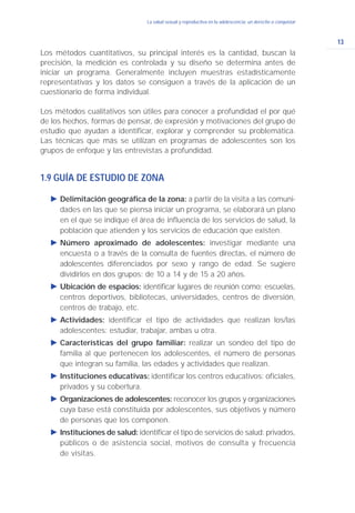 13
La salud sexual y reproductiva en la adolescencia: un derecho a conquistar
Los métodos cuantitativos, su principal interés es la cantidad, buscan la
precisión, la medición es controlada y su diseño se determina antes de
iniciar un programa. Generalmente incluyen muestras estadísticamente
representativas y los datos se consiguen a través de la aplicación de un
cuestionario de forma individual.
Los métodos cualitativos son útiles para conocer a profundidad el por qué
de los hechos, formas de pensar, de expresión y motivaciones del grupo de
estudio que ayudan a identificar, explorar y comprender su problemática.
Las técnicas que más se utilizan en programas de adolescentes son los
grupos de enfoque y las entrevistas a profundidad.
1.9 GUÍA DE ESTUDIO DE ZONA
Ǡ Delimitación geográfica de la zona: a partir de la visita a las comuni-
dades en las que se piensa iniciar un programa, se elaborará un plano
en el que se indique el área de influencia de los servicios de salud, la
población que atienden y los servicios de educación que existen.
Ǡ Número aproximado de adolescentes: investigar mediante una
encuesta o a través de la consulta de fuentes directas, el número de
adolescentes diferenciados por sexo y rango de edad. Se sugiere
dividirlos en dos grupos: de 10 a 14 y de 15 a 20 años.
Ǡ Ubicación de espacios: identificar lugares de reunión como: escuelas,
centros deportivos, bibliotecas, universidades, centros de diversión,
centros de trabajo, etc.
Ǡ Actividades: identificar el tipo de actividades que realizan los/las
adolescentes: estudiar, trabajar, ambas u otra.
Ǡ Características del grupo familiar: realizar un sondeo del tipo de
familia al que pertenecen los adolescentes, el número de personas
que integran su familia, las edades y actividades que realizan.
Ǡ Instituciones educativas: identificar los centros educativos: oficiales,
privados y su cobertura.
Ǡ Organizaciones de adolescentes: reconocer los grupos y organizaciones
cuya base está constituida por adolescentes, sus objetivos y número
de personas que los componen.
Ǡ Instituciones de salud: identificar el tipo de servicios de salud: privados,
públicos o de asistencia social, motivos de consulta y frecuencia
de visitas.
 