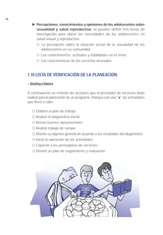 14
Ǡ Percepciones, conocimientos y opiniones de los adolescentes sobre
sexualidad y salud reproductiva: se pueden definir tres líneas de
investigación para ubicar las necesidades de los adolescentes en
salud sexual y reproductiva:
ġ La percepción sobre la situación actual de la sexualidad de los
adolescentes en su comunidad.
ġ Los conocimientos, actitudes y habilidades en el tema
ġ Las características de los servicios deseados
1.10 LISTA DE VERIFICACIÓN DE LA PLANEACIÓN
- Instrucciones
A continuación se enlistan las acciones que el prestador de servicios debe
realizar para la planeación de un programa. Marque con una “x” las actividades
que llevó a cabo.
ć Elaboró el plan de trabajo
ć Realizó el diagnóstico inicial
ć Revisó fuentes documentales
ć Realizó trabajo de campo
ć Diseñó su objetivo general de acuerdo a los resultados del diagnóstico
ć Inició la operación de las actividades
ć Capacitó a los prestadores de servicios
ć Diseñó un plan de seguimiento y evaluación
 