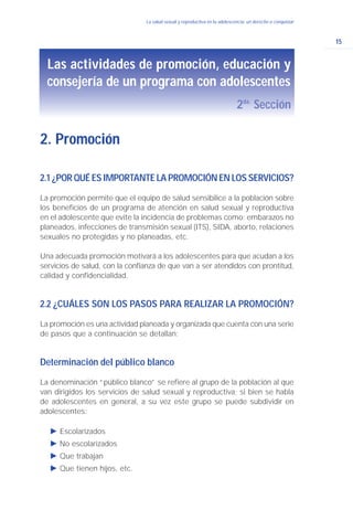 15
La salud sexual y reproductiva en la adolescencia: un derecho a conquistar
2.1 ¿POR QUÉ ES IMPORTANTE LA PROMOCIÓN EN LOS SERVICIOS?
La promoción permite que el equipo de salud sensibilice a la población sobre
los beneficios de un programa de atención en salud sexual y reproductiva
en el adolescente que evite la incidencia de problemas como: embarazos no
planeados, infecciones de transmisión sexual (ITS), SIDA, aborto, relaciones
sexuales no protegidas y no planeadas, etc.
Una adecuada promoción motivará a los adolescentes para que acudan a los
servicios de salud, con la confianza de que van a ser atendidos con prontitud,
calidad y confidencialidad.
2.2 ¿CUÁLES SON LOS PASOS PARA REALIZAR LA PROMOCIÓN?
La promoción es una actividad planeada y organizada que cuenta con una serie
de pasos que a continuación se detallan:
Determinación del público blanco
La denominación “público blanco” se refiere al grupo de la población al que
van dirigidos los servicios de salud sexual y reproductiva; si bien se habla
de adolescentes en general, a su vez este grupo se puede subdividir en
adolescentes:
Ǡ Escolarizados
Ǡ No escolarizados
Ǡ Que trabajan
Ǡ Que tienen hijos, etc.
2. Promoción
Las actividades de promoción, educación y
consejería de un programa con adolescentes
2da.
Sección
 