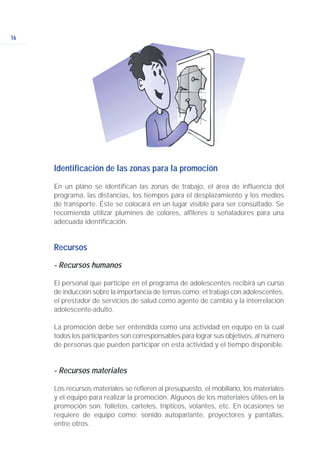 16
Identificación de las zonas para la promoción
En un plano se identifican las zonas de trabajo, el área de influencia del
programa, las distancias, los tiempos para el desplazamiento y los medios
de transporte. Éste se colocará en un lugar visible para ser consultado. Se
recomienda utilizar plumines de colores, alfileres o señaladores para una
adecuada identificación.
Recursos
- Recursos humanos
El personal que participe en el programa de adolescentes recibirá un curso
de inducción sobre la importancia de temas como: el trabajo con adolescentes,
el prestador de servicios de salud como agente de cambio y la interrelación
adolescente-adulto.
La promoción debe ser entendida como una actividad en equipo en la cual
todos los participantes son corresponsables para lograr sus objetivos, al número
de personas que pueden participar en esta actividad y el tiempo disponible.
- Recursos materiales
Los recursos materiales se refieren al presupuesto, el mobiliario, los materiales
y el equipo para realizar la promoción. Algunos de los materiales útiles en la
promoción son: folletos, carteles, trípticos, volantes, etc. En ocasiones se
requiere de equipo como: sonido autoparlante, proyectores y pantallas,
entre otros.
 