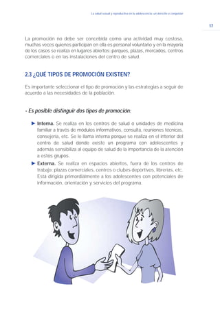 17
La salud sexual y reproductiva en la adolescencia: un derecho a conquistar
La promoción no debe ser concebida como una actividad muy costosa,
muchas veces quienes participan en ella es personal voluntario y en la mayoría
de los casos se realiza en lugares abiertos: parques, plazas, mercados, centros
comerciales o en las instalaciones del centro de salud.
2.3 ¿QUÉ TIPOS DE PROMOCIÓN EXISTEN?
Es importante seleccionar el tipo de promoción y las estrategias a seguir de
acuerdo a las necesidades de la población.
- Es posible distinguir dos tipos de promoción:
Ǡ Interna. Se realiza en los centros de salud o unidades de medicina
familiar a través de módulos informativos, consulta, reuniones técnicas,
consejería, etc. Se le llama interna porque se realiza en el interior del
centro de salud donde existe un programa con adolescentes y
además sensibiliza al equipo de salud de la importancia de la atención
a estos grupos.
Ǡ Externa. Se realiza en espacios abiertos, fuera de los centros de
trabajo: plazas comerciales, centros o clubes deportivos, librerías, etc.
Está dirigida primordialmente a los adolescentes con potenciales de
información, orientación y servicios del programa.
 