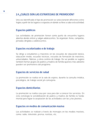 18
2.4 ¿CUÁLES SON LAS ESTRATEGIAS DE PROMOCIÓN?
Una vez identificado el tipo de promoción se seleccionarán diferentes estra-
tegias a partir de los lugares o espacios en donde se lleve a cabo esta actividad:
Espacios públicos
Las actividades de promoción tienen como punto de encuentro lugares
abiertos donde entren y salgan adolescentes. Se organizan: ferias, campañas,
jornadas dirigidas a adolescentes.
Espacios escolarizados o de trabajo
Se dirige a estudiantes y maestros en las escuelas de educación básica,
educación media, escuelas técnicas, escuelas de formación de maestros,
universidades, fábricas, y otros centros de trabajo. De ser posible se sugiere
también formar grupos de padres y madres de familia quienes más adelante
pueden ser promotores del programa.
Espacios de servicios de salud
La promoción se realiza en la sala de espera, durante la consulta médica,
psicológica, de trabajo social y/o consejería.
Espacios domiciliarios
La promoción se realiza casa por casa para dar a conocer los servicios. En
esta estrategia la sensibilización de padres y madres de familia es funda-
mental para lograr la aceptación de las actividades con las y los jóvenes.
Espacios en medios de comunicación masiva
Las actividades se realizan a través de mensajes en los medios masivos,
como: radio, televisión, prensa, revistas, etc.
 