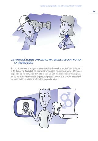 19
La salud sexual y reproductiva en la adolescencia: un derecho a conquistar
2.5 ¿POR QUÉ DEBEN EMPLEARSE MATERIALES EDUCATIVOS EN
LA PROMOCIÓN?
La promoción debe apoyarse en materiales diseñados específicamente para
esta tarea. Su finalidad es transmitir mensajes educativos sobre diferentes
aspectos de los servicios con adolescentes. Los mensajes educativos girarán
en torno a una idea central. El personal puede diseñar sus propios materiales
de promoción o utilizar materiales ya producidos.
 