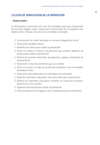 23
La salud sexual y reproductiva en la adolescencia: un derecho a conquistar
2.8 LISTA DE VERIFICACIÓN DE LA PROMOCIÓN
- Instrucciones
A continuación se presenta una serie de actividades para que el prestador
de servicios indique cuáles realizó para la promoción de un programa con
adolescentes. Marque con una X las actividades realizadas.
ć La promoción la realizó tomando en cuenta el diagnóstico inicial
ć Seleccionó al público blanco
ć Identificó las zonas para realizar la promoción
ć Tomó en cuenta el número de personas que pueden disponer de
tiempo para realizar la promoción.
ć Verificó los recursos materiales: presupuesto, equipo y materiales de
comunicación.
ć Seleccionó el tipo de promoción que va a realizar
ć Tomó en cuenta si el tipo de promoción responde a las necesidades
del público meta.
ć Seleccionó adecuadamente las estrategias de promoción
ć Eligió los materiales educativos más adecuados para la promoción
ć Elaboró los materiales educativos tomando en cuenta las recomen-
daciones de esta sección.
ć Organizó al personal para realizar la promoción
ć Visitó previamente los lugares y las instalaciones para la promoción
 