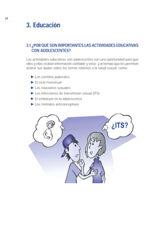 24
3.1 ¿POR QUÉ SON IMPORTANTES LAS ACTIVIDADES EDUCATIVAS
CON ADOLESCENTES?
Las actividades educativas con adolescentes son una oportunidad para que
ellos y ellas reciban información confiable y veraz, y al tiempo que les permitan
aclarar sus dudas sobre los temas relativos a la salud sexual, como:
Ǡ Los cambios puberales
Ǡ El ciclo menstrual
Ǡ Las relaciones sexuales
Ǡ Las infecciones de transmisión sexual (ITS)
Ǡ El embarazo en la adolescencia
Ǡ Los métodos anticonceptivos
3. Educación
 
