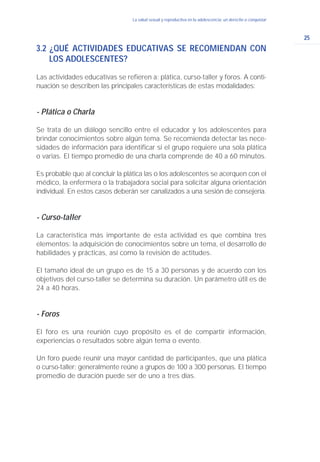 25
La salud sexual y reproductiva en la adolescencia: un derecho a conquistar
3.2 ¿QUÉ ACTIVIDADES EDUCATIVAS SE RECOMIENDAN CON
LOS ADOLESCENTES?
Las actividades educativas se refieren a: plática, curso-taller y foros. A conti-
nuación se describen las principales características de estas modalidades:
- Plática o Charla
Se trata de un diálogo sencillo entre el educador y los adolescentes para
brindar conocimientos sobre algún tema. Se recomienda detectar las nece-
sidades de información para identificar si el grupo requiere una sola plática
o varias. El tiempo promedio de una charla comprende de 40 a 60 minutos.
Es probable que al concluir la plática las o los adolescentes se acerquen con el
médico, la enfermera o la trabajadora social para solicitar alguna orientación
individual. En estos casos deberán ser canalizados a una sesión de consejería.
- Curso-taller
La característica más importante de esta actividad es que combina tres
elementos: la adquisición de conocimientos sobre un tema, el desarrollo de
habilidades y prácticas, así como la revisión de actitudes.
El tamaño ideal de un grupo es de 15 a 30 personas y de acuerdo con los
objetivos del curso-taller se determina su duración. Un parámetro útil es de
24 a 40 horas.
- Foros
El foro es una reunión cuyo propósito es el de compartir información,
experiencias o resultados sobre algún tema o evento.
Un foro puede reunir una mayor cantidad de participantes, que una plática
o curso-taller; generalmente reúne a grupos de 100 a 300 personas. El tiempo
promedio de duración puede ser de uno a tres días.
 