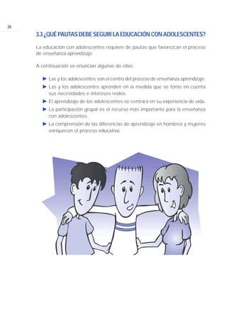 26
3.3 ¿QUÉ PAUTAS DEBE SEGUIR LA EDUCACIÓN CON ADOLESCENTES?
La educación con adolescentes requiere de pautas que favorezcan el proceso
de enseñanza-aprendizaje.
A continuación se enuncian algunas de ellas:
Ǡ Las y los adolescentes son el centro del proceso de enseñanza aprendizaje.
Ǡ Las y los adolescentes aprenden en la medida que se tome en cuenta
sus necesidades e intereses reales.
Ǡ El aprendizaje de los adolescentes se centrará en su experiencia de vida.
Ǡ La participación grupal es el recurso más importante para la enseñanza
con adolescentes.
Ǡ La comprensión de las diferencias de aprendizaje en hombres y mujeres
enriquecen el proceso educativo.
 