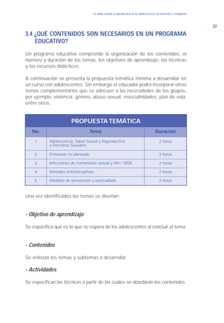 27
La salud sexual y reproductiva en la adolescencia: un derecho a conquistar
3.4 ¿QUÉ CONTENIDOS SON NECESARIOS EN UN PROGRAMA
EDUCATIVO?
Un programa educativo comprende la organización de los contenidos, el
número y duración de los temas, los objetivos de aprendizaje, las técnicas
y los recursos didácticos.
A continuación se presenta la propuesta temática mínima a desarrollar en
un curso con adolescentes. Sin embargo el educador podrá incorporar otros
temas complementarios que se adecuen a las necesidades de los grupos,
por ejemplo: violencia, género, abuso sexual, masculinidades, plan de vida,
entre otros.
Una vez identificados los temas se diseñan:
- Objetivo de aprendizaje
Se especifica qué es lo que se espera de los adolescentes al concluir el tema.
- Contenidos
Se enlistan los temas y subtemas a desarrollar.
- Actividades
Se especifican las técnicas a partir de las cuales se abordarán los contenidos.
No. Tema Duración
Adolescencia, Salud Sexual y Reproductiva
y Derechos Sexuales
2 horas
PROPUESTA TEMÁTICA
1
Embarazo no planeado 2 horas2
Infecciones de transmisión sexual y VIH / SIDA 2 horas3
Métodos anticonceptivos 2 horas4
Medidas de prevención y autocuidado 2 horas5
 