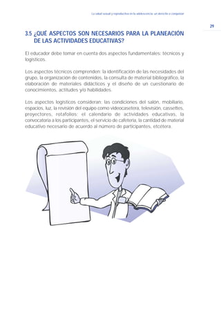 29
La salud sexual y reproductiva en la adolescencia: un derecho a conquistar
3.5 ¿QUÉ ASPECTOS SON NECESARIOS PARA LA PLANEACIÓN
DE LAS ACTIVIDADES EDUCATIVAS?
El educador debe tomar en cuenta dos aspectos fundamentales: técnicos y
logísticos.
Los aspectos técnicos comprenden: la identificación de las necesidades del
grupo, la organización de contenidos, la consulta de material bibliográfico, la
elaboración de materiales didácticos y el diseño de un cuestionario de
conocimientos, actitudes y/o habilidades.
Los aspectos logísticos consideran: las condiciones del salón, mobiliario,
espacios, luz, la revisión del equipo como videocasetera, televisión, cassettes,
proyectores, rotafolios; el calendario de actividades educativas, la
convocatoria a los participantes, el servicio de cafetería, la cantidad de material
educativo necesario de acuerdo al número de participantes, etcétera.
 