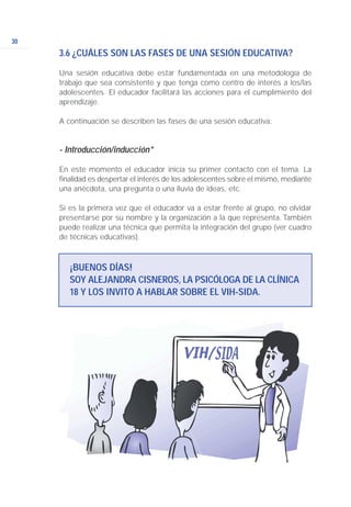 30
3.6 ¿CUÁLES SON LAS FASES DE UNA SESIÓN EDUCATIVA?
Una sesión educativa debe estar fundamentada en una metodología de
trabajo que sea consistente y que tenga como centro de interés a los/las
adolescentes. El educador facilitará las acciones para el cumplimiento del
aprendizaje.
A continuación se describen las fases de una sesión educativa:
- Introducción/inducción*
En este momento el educador inicia su primer contacto con el tema. La
finalidad es despertar el interés de los adolescentes sobre el mismo, mediante
una anécdota, una pregunta o una lluvia de ideas, etc.
Si es la primera vez que el educador va a estar frente al grupo, no olvidar
presentarse por su nombre y la organización a la que representa. También
puede realizar una técnica que permita la integración del grupo (ver cuadro
de técnicas educativas).
¡BUENOS DÍAS!
SOY ALEJANDRA CISNEROS, LA PSICÓLOGA DE LA CLÍNICA
18 Y LOS INVITO A HABLAR SOBRE EL VIH-SIDA.
 