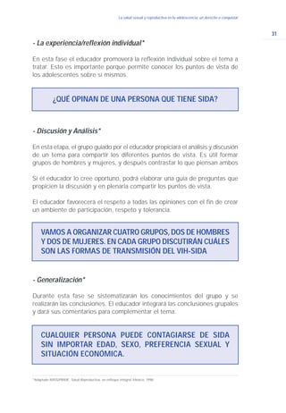 31
La salud sexual y reproductiva en la adolescencia: un derecho a conquistar
- Discusión y Análisis*
En esta etapa, el grupo guiado por el educador propiciará el análisis y discusión
de un tema para compartir los diferentes puntos de vista. Es útil formar
grupos de hombres y mujeres, y después contrastar lo que piensan ambos
Si el educador lo cree oportuno, podrá elaborar una guía de preguntas que
propicien la discusión y en plenaria compartir los puntos de vista.
El educador favorecerá el respeto a todas las opiniones con el fin de crear
un ambiente de participación, respeto y tolerancia.
VAMOS A ORGANIZAR CUATRO GRUPOS, DOS DE HOMBRES
Y DOS DE MUJERES. EN CADA GRUPO DISCUTIRÁN CUÁLES
SON LAS FORMAS DE TRANSMISIÓN DEL VIH-SIDA
¿QUÉ OPINAN DE UNA PERSONA QUE TIENE SIDA?
- La experiencia/reflexión individual*
En esta fase el educador promoverá la reflexión individual sobre el tema a
tratar. Esto es importante porque permite conocer los puntos de vista de
los adolescentes sobre sí mismos.
*Adaptado IMSS/PRIME. Salud Reproductiva, un enfoque integral. México, 1998.
- Generalización*
Durante esta fase se sistematizarán los conocimientos del grupo y se
realizarán las conclusiones. El educador integrará las conclusiones grupales
y dará sus comentarios para complementar el tema.
CUALQUIER PERSONA PUEDE CONTAGIARSE DE SIDA
SIN IMPORTAR EDAD, SEXO, PREFERENCIA SEXUAL Y
SITUACIÓN ECONÓMICA.
 