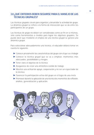 33
La salud sexual y reproductiva en la adolescencia: un derecho a conquistar
3.8 ¿QUÉ CRITERIOS DEBEN SEGUIRSE PARA EL MANEJO DE LAS
TÉCNICAS GRUPALES?
Las técnicas grupales sirven para organizar y desarrollar la actividad de grupo.
La dinámica grupal se refiere a la forma de interacción que se da entre los
participantes de un grupo.
Las técnicas de grupo no deben ser consideradas como un fin en sí mismas,
sino como herramientas o medios para lograr los objetivos grupales. Se
puede decir que mediante el empleo de una técnica grupal se genera una
dinámica grupal.
Para seleccionar adecuadamente una técnica, el educador deberá tomar en
cuenta lo siguiente:
Ǡ Conocer previamente las características del grupo con el que va a trabajar
Ǡ Conocer la técnica grupal que se va a emplear, momentos más
adecuados, posibilidades y riesgos.
Ǡ Tener claro el objetivo de la técnica
Ǡ Asegurarse de crear una atmósfera cordial de trabajo
Ǡ Mostrar una actitud de apoyo, cooperación y no ser un espectador de
la técnica.
Ǡ Favorecer la participación activa del grupo en el logro de una meta
Ǡ Promover durante la aplicación de una técnica los momentos de reflexión,
análisis, generalización y aplicación.
 