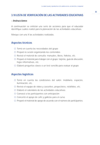 35
La salud sexual y reproductiva en la adolescencia: un derecho a conquistar
3.10 LISTA DE VERIFICACIÓN DE LAS ACTIVIDADES EDUCATIVAS
- Instrucciones
A continuación se enlistan una serie de acciones para que el educador
identifique cuáles realizó para la planeación de las actividades educativas.
Marque con una X las actividades realizadas.
Aspectos técnicos
ć Tomó en cuenta las necesidades del grupo
ć Preparó la sesión organizando los contenidos
ć Revisó el material de consulta: manuales, libros, folletos, etc.
ć Preparó el material para trabajar con el grupo: tarjetas, guía de discusión,
hojas informativas, etc.
ć Elaboró preguntas claves o un test sencillo para evaluar al grupo
Aspectos logísticos
ć Tomó en cuenta las condiciones del salón: mobiliario, espacios,
iluminación, etc.
ć Revisó el equipo de video y cassettes, proyectores, rotafolios, etc.
ć Elaboró el calendario de las actividades educativas
ć Convocó a los participantes con anticipación
ć Concertó el apoyo de café y galletas para el curso
ć Preparó el material de apoyo de acuerdo con el número de participantes.
 