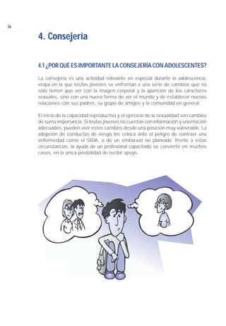 4.1¿PORQUÉESIMPORTANTELACONSEJERÍACONADOLESCENTES?
La consejería es una actividad relevante en especial durante la adolescencia,
etapa en la que los/las jóvenes se enfrentan a una serie de cambios que no
sólo tienen que ver con la imagen corporal y la aparición de los caracteres
sexuales, sino con una nueva forma de ver el mundo y de establecer nuevas
relaciones con sus padres, su grupo de amigos y la comunidad en general.
El inicio de la capacidad reproductiva y el ejercicio de la sexualidad son cambios
de suma importancia. Si los/las jóvenes no cuentan con información y orientación
adecuados, pueden vivir estos cambios desde una posición muy vulnerable. La
adopción de conductas de riesgo los coloca ante el peligro de contraer una
enfermedad como el SIDA, o de un embarazo no planeado. Frente a estas
circunstancias, la ayuda de un profesional capacitado se convierte en muchos
casos, en la única posibilidad de recibir apoyo.
36
4. Consejería
 