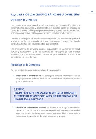 37
La salud sexual y reproductiva en la adolescencia: un derecho a conquistar
4.2 ¿CUÁLES SON LOS CONCEPTOS BÁSICOS DE LA CONSEJERÍA?
Definición de Consejería
La consejería en salud sexual y reproductiva es una conversación privada y
personal entre consejero y adolescente. En algunos casos se brinda a la
pareja. Es una oportunidad para que consulten un problema de salud específico,
soliciten información y obtengan elementos para tomar decisiones.
Durante la consejería los adolescentes comparten una información personal
y privada, por lo que la confianza y seguridad que el consejero les brinde
será fundamental para los resultados que se logren.
Los prestadores de servicios, una vez capacitados en los temas de salud
sexual y reproductiva y en las técnicas de consejería (lo cual incluye
sesiones prácticas supervisadas), estarán en posibilidad de iniciarse como
consejeros en estos temas.
Propósitos de la Consejería
En una sesión de consejería se cubren tres propósitos:
1. Proporcionar información. El consejero brindará información en un
lenguaje sencillo y claro a partir de las necesidades expresadas por los
y las adolescentes.
EJEMPLO:
UNA INFECCIÓN DE TRANSMISIÓN SEXUAL SE TRANSMITE
AL TENER RELACIONES SEXUALES NO PROTEGIDAS CON
UNA PERSONA INFECTADA.
2. Orientar la toma de decisiones. La intención es apoyar a los adoles-
centes a comprender una situación o problema y resolver sus dudas
para que tomen decisiones de manera personal, libre e informada y
no cedan a las presiones de otras personas o grupos.
 