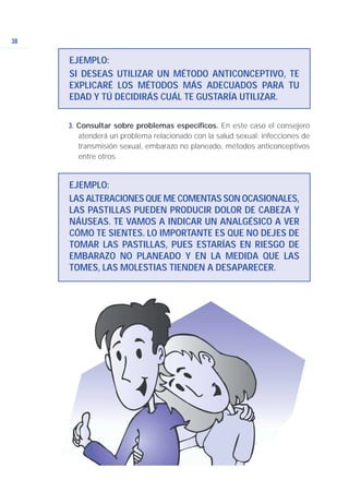3. Consultar sobre problemas específicos. En este caso el consejero
atenderá un problema relacionado con la salud sexual: infecciones de
transmisión sexual, embarazo no planeado, métodos anticonceptivos
entre otros.
38
EJEMPLO:
SI DESEAS UTILIZAR UN MÉTODO ANTICONCEPTIVO, TE
EXPLICARÉ LOS MÉTODOS MÁS ADECUADOS PARA TU
EDAD Y TÚ DECIDIRÁS CUÁL TE GUSTARÍA UTILIZAR.
EJEMPLO:
LAS ALTERACIONES QUE ME COMENTAS SON OCASIONALES,
LAS PASTILLAS PUEDEN PRODUCIR DOLOR DE CABEZA Y
NÁUSEAS. TE VAMOS A INDICAR UN ANALGÉSICO A VER
CÓMO TE SIENTES. LO IMPORTANTE ES QUE NO DEJES DE
TOMAR LAS PASTILLAS, PUES ESTARÍAS EN RIESGO DE
EMBARAZO NO PLANEADO Y EN LA MEDIDA QUE LAS
TOMES, LAS MOLESTIAS TIENDEN A DESAPARECER.
 