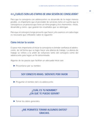 41
La salud sexual y reproductiva en la adolescencia: un derecho a conquistar
4.4 ¿CUÁLES SON LAS ETAPAS DE UNA SESIÓN DE CONSEJERÍA?
Para que la consejería con adolescentes se desarrolle de la mejor manera
posible, es importante que el prestador de servicios tome en cuenta que la
consejería es un proceso que tiene un ritmo propio y tres momentos –inicio,
desarrollo y cierre– que guiarán los resultados que se obtengan.
Para que el consejero tenga presente qué hacer y los avances en cada etapa
es necesario que reflexione sobre lo siguiente:
Cómo iniciar la sesión
El paso más importante al iniciar la consejería es brindar confianza al adoles-
cente, de tal forma que se logre hacer una alianza de trabajo. La alianza de
trabajo se refiere a la unión de esfuerzos tanto del consejero como del
adolescente para lograr un fin determinado.
Algunas de las pautas que facilitan un adecuado inicio son:
Ǡ Presentarse por su nombre
SOY ERNESTO RIVAS. SIÉNTATE POR FAVOR
Ǡ Preguntar el nombre del o la adolescente
Ǡ Tomar los datos generales
¿CUÁL ES TU NOMBRE?
¿EN QUÉ TE PUEDO SERVIR?
¿ME PERMITES TOMAR ALGUNOS DATOS?
GRACIAS.
 